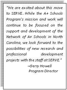 Text Box: “We are excited about this move to SERVE…While the A+ Schools Program’s mission and work will continue to be focused on the support and development of the Network of A+ Schools in North Carolina, we look forward to the possibilities of new research and professional development projects with the staff at SERVE.” –Gerry Howell Program Director 